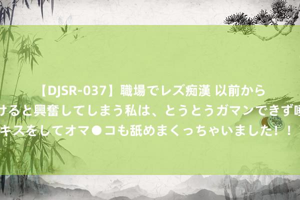 【DJSR-037】職場でレズ痴漢 以前から気になるあの娘を見つけると興奮してしまう私は、とうとうガマンできず唾液まみれでディープキスをしてオマ●コも舐めまくっちゃいました！！ 风水轮替转！好意思媒：好意思国空军为叮嘱中国，要打游击战