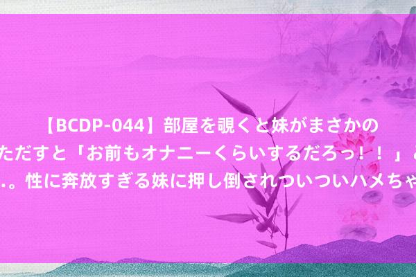 【BCDP-044】部屋を覗くと妹がまさかのアナルオナニー。問いただすと「お前もオナニーくらいするだろっ！！」と逆に襲われたボク…。性に奔放すぎる妹に押し倒されついついハメちゃった近親性交12編 俄乌突破线路好意思国的软肋，好意思国众人：好意思国进攻不了中国