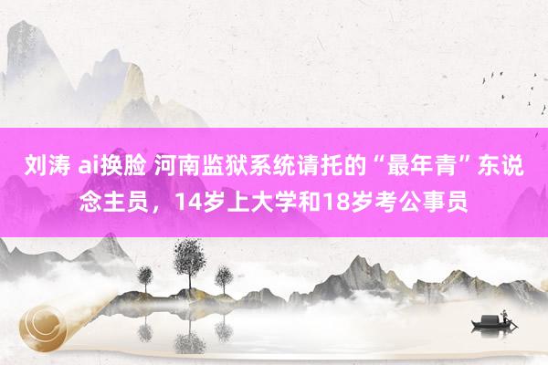 刘涛 ai换脸 河南监狱系统请托的“最年青”东说念主员，14岁上大学和18岁考公事员