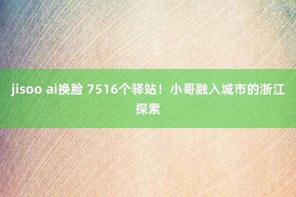 jisoo ai换脸 7516个驿站！小哥融入城市的浙江探索