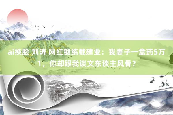 ai换脸 刘涛 网红锻练戴建业：我妻子一盒药5万1，你却跟我谈文东谈主风骨？