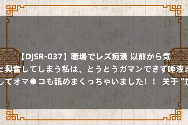 【DJSR-037】職場でレズ痴漢 以前から気になるあの娘を見つけると興奮してしまう私は、とうとうガマンできず唾液まみれでディープキスをしてオマ●コも舐めまくっちゃいました！！ 关于“加装电梯”别再争论了，官方再一次定调，本年或将加速经由