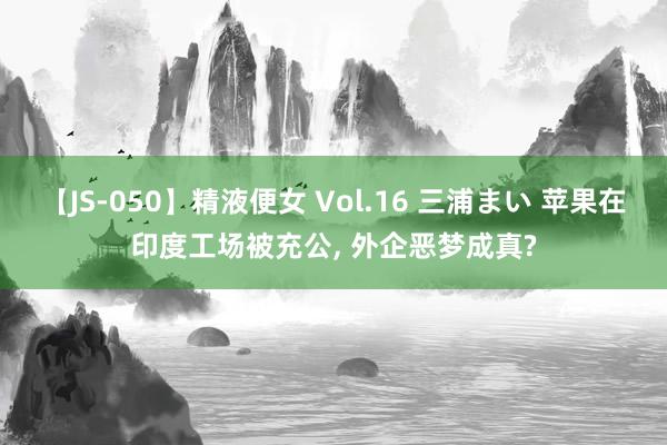 【JS-050】精液便女 Vol.16 三浦まい 苹果在印度工场被充公, 外企恶梦成真?