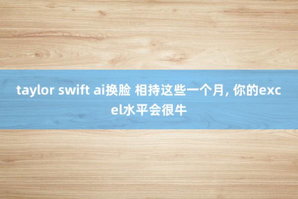 taylor swift ai换脸 相持这些一个月, 你的excel水平会很牛