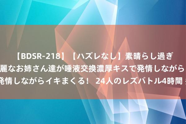 【BDSR-218】【ハズレなし】素晴らし過ぎる美女レズ。 ガチで綺麗なお姉さん達が唾液交換濃厚キスで発情しながらイキまくる！ 24人のレズバトル4時間 秃头放量阴”