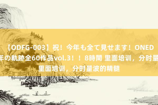 【ODFG-003】祝！今年も全て見せます！ONEDAFULL1年の軌跡全60作品vol.3！！8時間 里面培训，分时量波的精髓