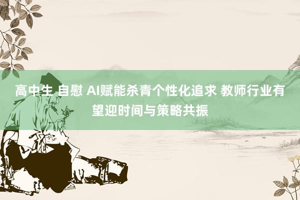 高中生 自慰 AI赋能杀青个性化追求 教师行业有望迎时间与策略共振