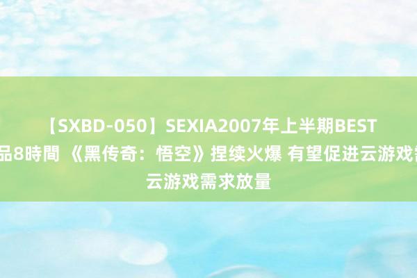 【SXBD-050】SEXIA2007年上半期BEST 全35作品8時間 《黑传奇：悟空》捏续火爆 有望促进云游戏需求放量