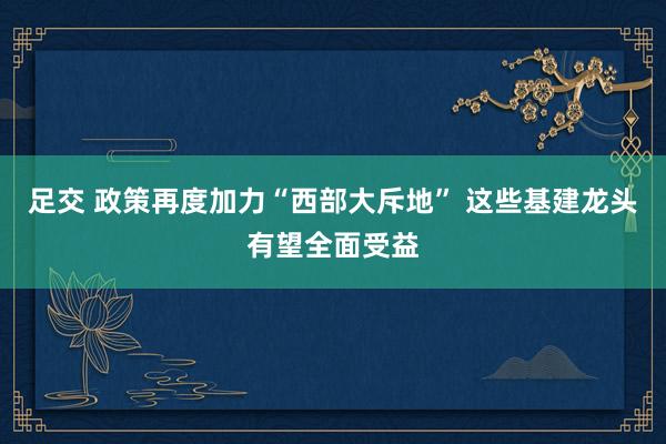 足交 政策再度加力“西部大斥地” 这些基建龙头有望全面受益