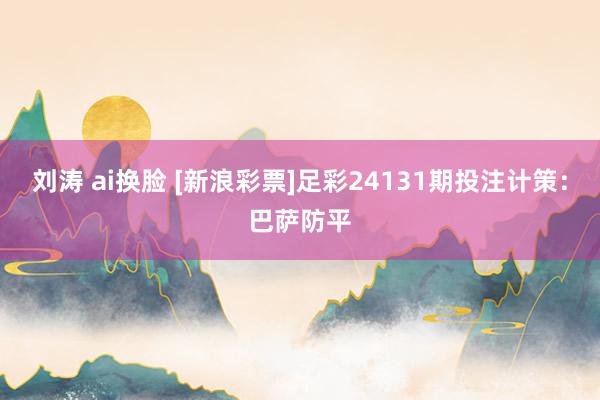 刘涛 ai换脸 [新浪彩票]足彩24131期投注计策：巴萨防平