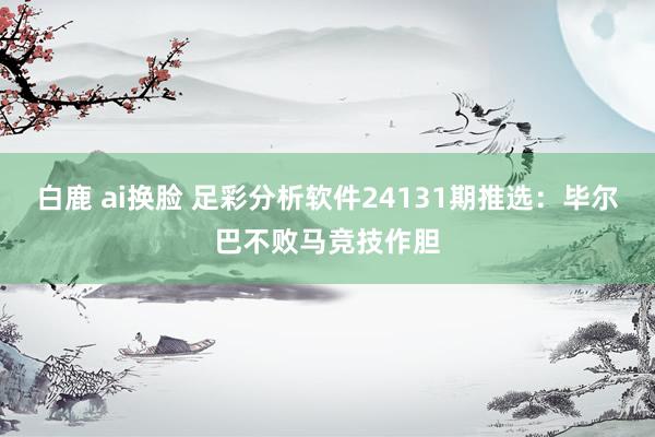 白鹿 ai换脸 足彩分析软件24131期推选：毕尔巴不败马竞技作胆