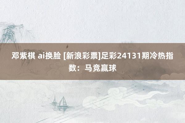 邓紫棋 ai换脸 [新浪彩票]足彩24131期冷热指数：马竞赢球